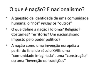 O que é nação? E nacionalismo? A questão da identidade de uma comunidade humana; o “nós”  versus  os “outros” O que define a nação? Idioma? Religião? Costumes? Território? Um nacionalismo imposto pelo poder político? A nação como uma invenção européia a partir do final do século XVIII: uma “comunidade imaginada”, uma “construção” ou uma “invenção de tradições” 