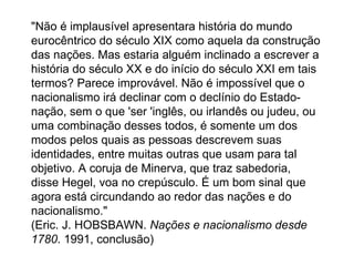"Não é implausível apresentara história do mundo eurocêntrico do século XIX como aquela da construção das nações. Mas estaria alguém inclinado a escrever a história do século XX e do início do século XXI em tais termos? Parece improvável. Não é impossível que o nacionalismo irá declinar com o declínio do Estado-nação, sem o que 'ser 'inglês, ou irlandês ou judeu, ou uma combinação desses todos, é somente um dos modos pelos quais as pessoas descrevem suas identidades, entre muitas outras que usam para tal objetivo. A coruja de Minerva, que traz sabedoria, disse Hegel, voa no crepúsculo. É um bom sinal que agora está circundando ao redor das nações e do nacionalismo."  (Eric. J. HOBSBAWN.  Nações e nacionalismo desde 1780 . 1991, conclusão)  