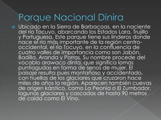    Ubicado en la Sierra de Barbacoas, en la naciente
    del río Tocuyo, abarcando los Estados Lara, Trujillo
    y Portuguesa. Este parque tiene sus linderos donde
    nace el río más importante de la región centro-
    occidental, el río Tocuyo, en la confluencia de
    cuatro valles de importancia como son Jabón,
    Badilla, Aranda y Porras. Su nombre procede del
    vocablo arawaco dinta, que significa lomas
    puntiagudas en forma de senos de mujer. El
    paisaje resulta pues montañoso y accidentado,
    con huellas de los glaciares que cruzaron hace
    miles de años la región. Aparecen también cuevas
    de origen kárstico, como La Peonía o El Zumbador,
    lagunas glaciares y cascadas de hasta 90 metros
    de caída como El Vino.
 