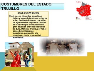 COSTUMBRES DEL ESTADO
TRUJILLO
           BAILE DE SAN BENITO
   En el mes de diciembre se realizan
      bailes y toque de tambores en honor
      a San Benito de Palermo, con el fin
      de agradecerle e implorarle favores.
      El "Santo Negro" cuenta con una
      gran devoción entre los habitantes
      de Zulia, Mérida y Trujillo, por haber
      concedido milagrosas
      curaciones, protección a la
      cosechas y hasta prosperidad
      económica.
 