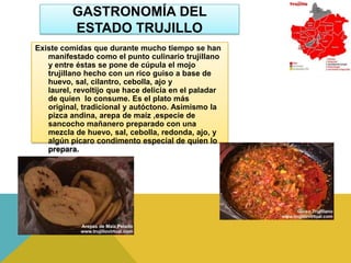 GASTRONOMÍA DEL
          ESTADO TRUJILLO
Existe comidas que durante mucho tiempo se han
   manifestado como el punto culinario trujillano
   y entre éstas se pone de cúpula el mojo
   trujillano hecho con un rico guiso a base de
   huevo, sal, cilantro, cebolla, ajo y
   laurel, revoltijo que hace delicia en el paladar
   de quien lo consume. Es el plato más
   original, tradicional y autóctono. Asimismo la
   pizca andina, arepa de maíz ,especie de
   sancocho mañanero preparado con una
   mezcla de huevo, sal, cebolla, redonda, ajo, y
   algún pícaro condimento especial de quien lo
   prepara.
 
