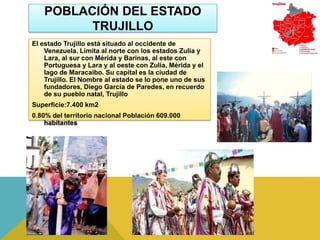 POBLACIÓN DEL ESTADO
         TRUJILLO
El estado Trujillo está situado al occidente de
    Venezuela. Limita al norte con los estados Zulia y
    Lara, al sur con Mérida y Barinas, al este con
    Portuguesa y Lara y al oeste con Zulia, Mérida y el
    lago de Maracaibo. Su capital es la ciudad de
    Trujillo. El Nombre al estado se lo pone uno de sus
    fundadores, Diego García de Paredes, en recuerdo
    de su pueblo natal, Trujillo
Superficie:7.400 km2
0.80% del territorio nacional Población 609.000
    habitantes
 