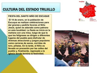 CULTURA DEL ESTADO TRUJILLO
  FIESTA DEL SANTO NIÑO DE ESCUQUE
   El 14 de enero, en la población de
  Escuque se realizan celebraciones para
  dar gracias y pedirle favores al Niño
  Jesús, quien es adorado como patrono
  en esta localidad. La fiesta se inicia en la
  mañana con una misa, luego de que la
  que los feligreses se dirigen a diferentes
  lugares del pueblo para disfrutar de
  diversas atracciones y juegos populares
  como carreras de sacos, corridas de
  toro, piñatas. En la tarde, el Niño es
  llevado en procesión por las calles del
  pueblo y, finalmente, regresado a la
  iglesia donde termina la festividad.
 