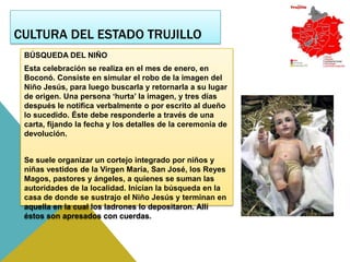 CULTURA DEL ESTADO TRUJILLO
 BÚSQUEDA DEL NIÑO
 Esta celebración se realiza en el mes de enero, en
 Boconó. Consiste en simular el robo de la imagen del
 Niño Jesús, para luego buscarla y retornarla a su lugar
 de origen. Una persona ‘hurta’ la imagen, y tres días
 después le notifica verbalmente o por escrito al dueño
 lo sucedido. Éste debe responderle a través de una
 carta, fijando la fecha y los detalles de la ceremonia de
 devolución.


 Se suele organizar un cortejo integrado por niños y
 niñas vestidos de la Virgen María, San José, los Reyes
 Magos, pastores y ángeles, a quienes se suman las
 autoridades de la localidad. Inician la búsqueda en la
 casa de donde se sustrajo el Niño Jesús y terminan en
 aquella en la cual los ladrones lo depositaron. Allí
 éstos son apresados con cuerdas.
 
