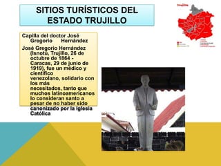 SITIOS TURÍSTICOS DEL
        ESTADO TRUJILLO
Capilla del doctor José
   Gregorio      Hernández
José Gregorio Hernández
   (Isnotú, Trujillo, 26 de
   octubre de 1864 -
   Caracas, 29 de junio de
   1919), fue un médico y
   científico
   venezolano, solidario con
   los más
   necesitados, tanto que
   muchos latinoamericanos
   lo consideran santo a
   pesar de no haber sido
   canonizado por la Iglesia
   Católica
 