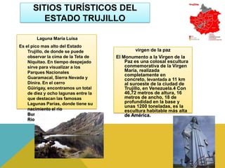 SITIOS TURÍSTICOS DEL
         ESTADO TRUJILLO

        Laguna María Luisa
Es el pico mas alto del Estado
    Trujillo, de donde se puede                  virgen de la paz
    observar la cima de la Teta de     El Monumento a la Virgen de la
    Niquitao. En tiempo despejado          Paz es una colosal escultura
    sirve para visualizar a los            conmemorativa de la Virgen
    Parques Nacionales                     María, realizada
                                           completamente en
    Guaramacal, Sierra Nevada y            concreto, levantada a 11 km
    Dinira. En el cerro                    al suroeste de la ciudad de
    Güirigay, encontramos un total         Trujillo, en Venezuela.4 Con
    de diez y ocho lagunas entre la        46,72 metros de altura, 16
    que destacan las famosas               metros de ancho, 18 de
    Lagunas Parias, donde tiene su         profundidad en la base y
                                           unas 1200 toneladas, es la
    nacimiento el río                      escultura habitable más alta
    Burate, principal tributario del       de América.
    Río Boconó.
 