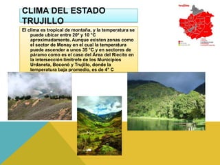 CLIMA DEL ESTADO
TRUJILLO
El clima es tropical de montaña, y la temperatura se
    puede ubicar entre 20º y 10 °C
    aproximadamente. Aunque existen zonas como
    el sector de Monay en el cual la temperatura
    puede ascender a unos 35 °C y en sectores de
    páramo como es el caso del Área del Riecito en
    la intersección limítrofe de los Municipios
    Urdaneta, Boconó y Trujillo, donde la
    temperatura baja promedio, es de 4° C
 