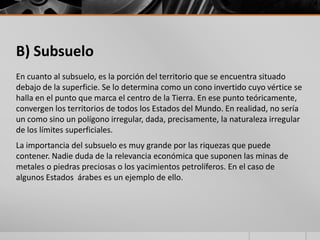 B) Subsuelo
En cuanto al subsuelo, es la porción del territorio que se encuentra situado
debajo de la superficie. Se lo determina como un cono invertido cuyo vértice se
halla en el punto que marca el centro de la Tierra. En ese punto teóricamente,
convergen los territorios de todos los Estados del Mundo. En realidad, no sería
un como sino un polígono irregular, dada, precisamente, la naturaleza irregular
de los límites superficiales.
La importancia del subsuelo es muy grande por las riquezas que puede
contener. Nadie duda de la relevancia económica que suponen las minas de
metales o piedras preciosas o los yacimientos petrolíferos. En el caso de
algunos Estados árabes es un ejemplo de ello.
 