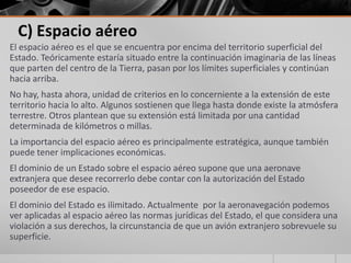 C) Espacio aéreo
El espacio aéreo es el que se encuentra por encima del territorio superficial del
Estado. Teóricamente estaría situado entre la continuación imaginaria de las líneas
que parten del centro de la Tierra, pasan por los límites superficiales y continúan
hacia arriba.
No hay, hasta ahora, unidad de criterios en lo concerniente a la extensión de este
territorio hacia lo alto. Algunos sostienen que llega hasta donde existe la atmósfera
terrestre. Otros plantean que su extensión está limitada por una cantidad
determinada de kilómetros o millas.
La importancia del espacio aéreo es principalmente estratégica, aunque también
puede tener implicaciones económicas.
El dominio de un Estado sobre el espacio aéreo supone que una aeronave
extranjera que desee recorrerlo debe contar con la autorización del Estado
poseedor de ese espacio.
El dominio del Estado es ilimitado. Actualmente por la aeronavegación podemos
ver aplicadas al espacio aéreo las normas jurídicas del Estado, el que considera una
violación a sus derechos, la circunstancia de que un avión extranjero sobrevuele su
superficie.
 