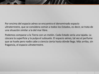 Por encima del espacio aéreo se encuentra el denominado espacio
ultraterrestre, que se considera común a todos los Estados, es decir, se trata de
una situación similar a la del mar libre.
Podemos comparar a la Tierra con un melón. Cada Estado sería una tajada. La
cáscara la superficie y la pulpa el subsuelo. El espacio aéreo, tal vez el perfume
que se huele pero nadie sabe a ciencia cierta hasta dónde llega. Más arriba, sin
fragancia, el espacio ultraterrestre.
 