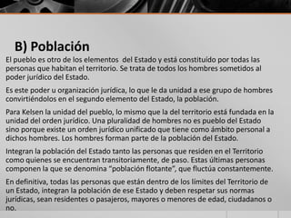 B) Población
El pueblo es otro de los elementos del Estado y está constituído por todas las
personas que habitan el territorio. Se trata de todos los hombres sometidos al
poder jurídico del Estado.
Es este poder u organización jurídica, lo que le da unidad a ese grupo de hombres
convirtiéndolos en el segundo elemento del Estado, la población.
Para Kelsen la unidad del pueblo, lo mismo que la del territorio está fundada en la
unidad del orden jurídico. Una pluralidad de hombres no es pueblo del Estado
sino porque existe un orden jurídico unificado que tiene como ámbito personal a
dichos hombres. Los hombres forman parte de la población del Estado.
Integran la población del Estado tanto las personas que residen en el Territorio
como quienes se encuentran transitoriamente, de paso. Estas últimas personas
componen la que se denomina “población flotante”, que fluctúa constantemente.
En definitiva, todas las personas que están dentro de los límites del Territorio de
un Estado, integran la población de ese Estado y deben respetar sus normas
jurídicas, sean residentes o pasajeros, mayores o menores de edad, ciudadanos o
no.
 