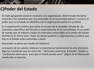 C)Poder del Estado
En toda agrupación social es necesaria una organización; determinada disciplina
impuesta a los miembros por una autoridad. En la comunidad político –social es el
poder que en el Estado se identifica con la organización política (o jurídica).
Es la organización jurídica que existe en el seno de la sociedad, dotada de los
caracteres específicos del Derecho y especialmente en la coercibilidad. Es un poder
de mando que se impone a todos los individuos encerrados en la órbita del Estado
(territorio) en forma total. Todos los demás poderes u organizaciones jurídicas que
hay en el Estado están sometidas a aquél.
Este poder se ejerce por medio del Gobierno.
La mayoría de los autores destacan la importancia fundamental de este elemento.
Algunos consideran que los otros dos “ elementos anteriores al Estado”, (Dabin) o
“condiciones extrínsecas para que el Estado pueda nacer” (Bigne de la Villeneuve)
siendo éste el esencial.
 