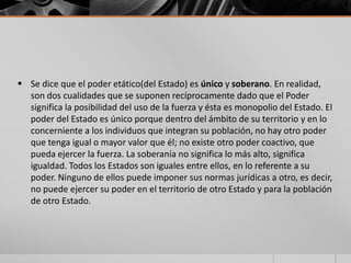  Se dice que el poder etático(del Estado) es único y soberano. En realidad,
son dos cualidades que se suponen recíprocamente dado que el Poder
significa la posibilidad del uso de la fuerza y ésta es monopolio del Estado. El
poder del Estado es único porque dentro del ámbito de su territorio y en lo
concerniente a los individuos que integran su población, no hay otro poder
que tenga igual o mayor valor que él; no existe otro poder coactivo, que
pueda ejercer la fuerza. La soberanía no significa lo más alto, significa
igualdad. Todos los Estados son iguales entre ellos, en lo referente a su
poder. Ninguno de ellos puede imponer sus normas jurídicas a otro, es decir,
no puede ejercer su poder en el territorio de otro Estado y para la población
de otro Estado.
 
