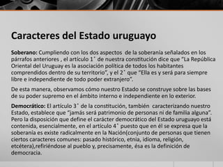 Caracteres del Estado uruguayo
Soberano: Cumpliendo con los dos aspectos de la soberanía señalados en los
párrafos anteriores , el artículo 1 ̊ de nuestra constitución dice que “La República
Oriental del Uruguay es la asociación política de todos los habitantes
comprendidos dentro de su territorio”, y el 2 ̊ que “Ella es y será para siempre
libre e independiente de todo poder extranjero”.
De esta manera, observamos cómo nuestro Estado se construye sobre las bases
de su poder supremo en el ámbito interno e independiente en lo exterior.
Democrático: El artículo 3 ̊ de la constitución, también caracterizando nuestro
Estado, establece que “jamás será patrimonio de personas ni de familia alguna”.
Pero la disposición que define el carácter democrático del Estado uruguayo está
contenida, esencialmente, en el artículo 4 ̊ puesto que en él se expresa que la
soberanía es existe radicalmente en la Nación(conjunto de personas que tienen
ciertos caracteres comunes: pasado histórico, etnia, idioma, religión,
etcétera),refiriéndose al pueblo y, precisamente, ésa es la definición de
democracia.
 