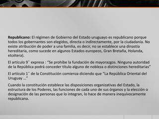 Republicano: El régimen de Gobierno del Estado uruguayo es republicano porque
todos los gobernantes son elegidos, directa o indirectamente, por la ciudadanía. No
existe atribución de poder a una familia, es decir, no se establece una dinastía
hereditaria, como sucede en algunos Estados europeos, Gran Bretaña, Holanda,
etcétera).
El artículo 9 ̊ expresa : “Se prohíbe la fundación de mayorazgos. Ninguna autoridad
de la República podrá conceder título alguno de nobleza o distinciones hereditarias”
El artículo 1 ̊ de la Constitución comienza diciendo que “La República Oriental del
Uruguay …”
Cuando la constitución establece las disposiciones organizativas del Estado, la
estructura de los Poderes, las funciones de cada uno de sus órganos y la elección o
designación de las personas que lo integran, lo hace de manera inequívocamente
republicana.
 