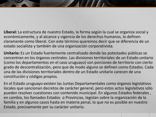 Liberal: La estructura de nuestro Estado, la forma según la cual se organiza social y
económicamente, y al alcance y vigencia de los derechos humanos, lo definen
claramente como liberal. Con este término queremos decir que se diferencia de un
estado socialista y también de una organización corporativista.
Unitario: Es un Estado fuertemente centralizado donde las potestades públicas se
concentran en los órganos centrales. Las divisiones territoriales de un Estado unitario
(como los departamentos en el caso uruguayo) son porciones de territorio con cierto
grado de descentralización, pero que de modo alguno se definen como Estados. Cada
una de las divisiones territoriales dentro de un Estado unitario carecen de una
constitución y códigos propios.
En el Estado uruguayo existen las Juntas Departamentales como órganos legislativos
locales que sancionan decretos de carácter general, pero estos actos legislativos sólo
pueden resolver cuestiones con contenido municipal. En algunos Estados federales ,
en cambio, los llamados Estados o Provincias, legislan sobre la organización de la
familia y en algunos casos hasta en materia penal, lo que no es posible en nuestro
Estado, precisamente por su carácter unitario.
 
