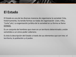 El Estado
El Estado es una de las diversas maneras de organizarse la sociedad. Esta,
históricamente, ha tenido formas va riadas de organización (clan, tribu,
“civita”,etc) .La organización jurídica de la sociedad en su forma se llama
ESTADO.
Es un conjunto de hombres que viven en un territorio determinado y están
sometidos a un único poder soberano.
Es ésta la descripción del Estado a través de sus elementos que son tres: el
territorio, la población y el poder.
 