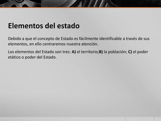 Elementos del estado
Debido a que el concepto de Estado es fácilmente identificable a través de sus
elementos, en ello centraremos nuestra atención.
Los elementos del Estado son tres: A) el territorio;B) la población; C) el poder
etático o poder del Estado.
 