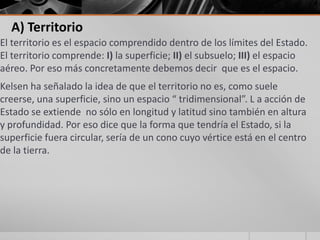 A) Territorio
El territorio es el espacio comprendido dentro de los límites del Estado.
El territorio comprende: I) la superficie; II) el subsuelo; III) el espacio
aéreo. Por eso más concretamente debemos decir que es el espacio.
Kelsen ha señalado la idea de que el territorio no es, como suele
creerse, una superficie, sino un espacio “ tridimensional”. L a acción de
Estado se extiende no sólo en longitud y latitud sino también en altura
y profundidad. Por eso dice que la forma que tendría el Estado, si la
superficie fuera circular, sería de un cono cuyo vértice está en el centro
de la tierra.
 