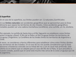 I) Superficie
En el caso de la superficie, sus límites pueden ser: 1) naturales;2)artificiales:
1) Los límites naturales son accidentes geográficos que se aprovechan para la línea
divisoria que separa los territorios de dos Estados. Estos accidentes geográficos
notables pueden ser una cadena montañosa (cordillera), una cuchilla, un río, etcétera.
Por ejemplo, la cuchilla de Santa Ana y el Río Yaguarón se establecen como límites
entre Uruguay y Brasil. El Río de la Plata y el Río Uruguay limitan los territorios de
Uruguay y Argentina. La Cordillera de los Andes limita los territorios de Argentina y
Chile.
A veces se consideran criterios diferentes para establecer cómo estos límites dividen
los territorios de dos Estados. En el caso de los ríos puede considerarse que la línea
divisoria o fronteriza coincide con la mitad del río o con el canal más profundo. Este
último es el criterio que se adoptó para el caso del Río de la Plata, lo que perjudica a
nuestro estado, puesto que el canal está mucho más cerca de la costa uruguaya que de
la argentina.
 