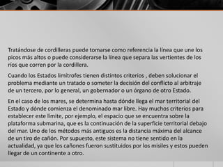 Tratándose de cordilleras puede tomarse como referencia la línea que une los
picos más altos o puede considerarse la línea que separa las vertientes de los
ríos que corren por la cordillera.
Cuando los Estados limítrofes tienen distintos criterios , deben solucionar el
problema mediante un tratado o someter la decisión del conflicto al arbitraje
de un tercero, por lo general, un gobernador o un órgano de otro Estado.
En el caso de los mares, se determina hasta dónde llega el mar territorial del
Estado y dónde comienza el denominado mar libre. Hay muchos criterios para
establecer este límite, por ejemplo, el espacio que se encuentra sobre la
plataforma submarina, que es la continuación de la superficie territorial debajo
del mar. Uno de los métodos más antiguos es la distancia máxima del alcance
de un tiro de cañón. Por supuesto, este sistema no tiene sentido en la
actualidad, ya que los cañones fueron sustituidos por los misiles y estos pueden
llegar de un continente a otro.
 