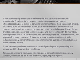 El mar contiene riquezas y por eso el tema del mar territorial tiene mucha
importancia. Por ejemplo, el Uruguay cuenta con una enorme riqueza
ictícola(pesca) y, por lo tanto, le conviene un mar territorial (bajo su control) amplio.
En cambio otros Estados tienen nulo o escaso mar territorial o no cuentan con
riquezas marítimas importantes o no pueden cubrir con ella las necesidades de sus
grandes poblaciones; por eso se interesan por una mayor extensión del mar libre,
donde puedan actuar sin restricciones. Los llamados países del “primer mundo”, por
lo general, poseen poderosas flotas mercantes e importantes elementos de
industrialización y siempre tratan de imponer sistemas que les permita actuar con
mayor libertad posible.
El mar también puede ser un elemento estratégico de gran importancia y eso
genera también desacuerdos y conflictos.
También es necesario establecer criterios, por lo general mediante acuerdos y
tratados, en el caso de los mares interiores, lagos, lagunas y golfos.
 