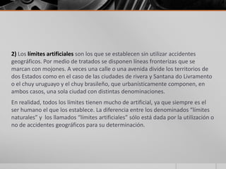 2) Los límites artificiales son los que se establecen sin utilizar accidentes
geográficos. Por medio de tratados se disponen líneas fronterizas que se
marcan con mojones. A veces una calle o una avenida divide los territorios de
dos Estados como en el caso de las ciudades de rivera y Santana do Livramento
o el chuy uruguayo y el chuy brasileño, que urbanísticamente componen, en
ambos casos, una sola ciudad con distintas denominaciones.
En realidad, todos los límites tienen mucho de artificial, ya que siempre es el
ser humano el que los establece. La diferencia entre los denominados “límites
naturales” y los llamados “límites artificiales” sólo está dada por la utilización o
no de accidentes geográficos para su determinación.
 