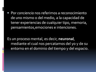  Por conciencia nos referimos a reconocimiento

de uno mismo o del medio, a la capacidad de
tener experiencias de cualquier tipo, memoria,
pensamientos,emociones e intenciones.
Es un proceso mental, es decir, neuronal,
mediante el cual nos percatamos del yo y de su
entorno en el dominio del tiempo y del espacio.

 