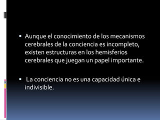  Aunque el conocimiento de los mecanismos

cerebrales de la conciencia es incompleto,
existen estructuras en los hemisferios
cerebrales que juegan un papel importante.
 La conciencia no es una capacidad única e

indivisible.

 