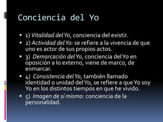 Conciencia del Yo
 1) Vitalidad del Yo, conciencia del existir.
 2) Actividad del Yo: se refiere a la vivencia de que
uno es actor de sus propios actos.
 3) Demarcación del Yo, conciencia del Yo en
oposición a lo externo, viene de marco, de
enmarcar.
 4) Consistencia del Yo, también llamado

identidad o unidad del Yo, se refiere a que Yo soy
Yo en los distintos tiempos en que he vivido.
 5) Imagen de sí mismo: conciencia de la
personalidad.

 