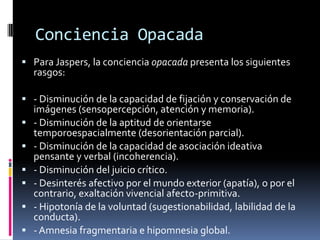 Conciencia Opacada
 Para Jaspers, la conciencia opacada presenta los siguientes

rasgos:

 - Disminución de la capacidad de fijación y conservación de







imágenes (sensopercepción, atención y memoria).
- Disminución de la aptitud de orientarse
temporoespacialmente (desorientación parcial).
- Disminución de la capacidad de asociación ideativa
pensante y verbal (incoherencia).
- Disminución del juicio crítico.
- Desinterés afectivo por el mundo exterior (apatía), o por el
contrario, exaltación vivencial afecto-primitiva.
- Hipotonía de la voluntad (sugestionabilidad, labilidad de la
conducta).
- Amnesia fragmentaria e hipomnesia global.

 