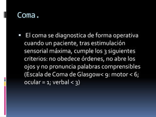 Coma.
 El coma se diagnostica de forma operativa

cuando un paciente, tras estimulación
sensorial máxima, cumple los 3 siguientes
criterios: no obedece órdenes, no abre los
ojos y no pronuncia palabras comprensibles
(Escala de Coma de Glasgow< 9: motor < 6;
ocular = 1; verbal < 3)

 