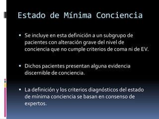 Estado de Mínima Conciencia
 Se incluye en esta definición a un subgrupo de

pacientes con alteración grave del nivel de
conciencia que no cumple criterios de coma ni de EV.
 Dichos pacientes presentan alguna evidencia

discernible de conciencia.
 La definición y los criterios diagnósticos del estado

de mínima conciencia se basan en consenso de
expertos.

 