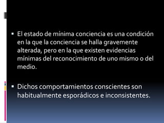  El estado de mínima conciencia es una condición

en la que la conciencia se halla gravemente
alterada, pero en la que existen evidencias
mínimas del reconocimiento de uno mismo o del
medio.

 Dichos comportamientos conscientes son

habitualmente esporádicos e inconsistentes.

 