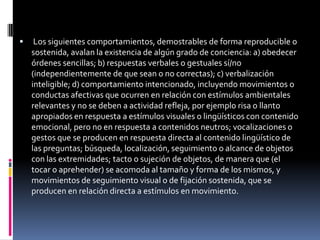 

Los siguientes comportamientos, demostrables de forma reproducible o
sostenida, avalan la existencia de algún grado de conciencia: a) obedecer
órdenes sencillas; b) respuestas verbales o gestuales sí/no
(independientemente de que sean o no correctas); c) verbalización
inteligible; d) comportamiento intencionado, incluyendo movimientos o
conductas afectivas que ocurren en relación con estímulos ambientales
relevantes y no se deben a actividad refleja, por ejemplo risa o llanto
apropiados en respuesta a estímulos visuales o lingüísticos con contenido
emocional, pero no en respuesta a contenidos neutros; vocalizaciones o
gestos que se producen en respuesta directa al contenido lingüístico de
las preguntas; búsqueda, localización, seguimiento o alcance de objetos
con las extremidades; tacto o sujeción de objetos, de manera que (el
tocar o aprehender) se acomoda al tamaño y forma de los mismos, y
movimientos de seguimiento visual o de fijación sostenida, que se
producen en relación directa a estímulos en movimiento.

 