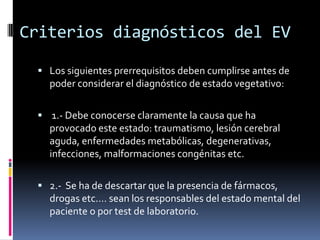 Criterios diagnósticos del EV
 Los siguientes prerrequisitos deben cumplirse antes de

poder considerar el diagnóstico de estado vegetativo:
 1.- Debe conocerse claramente la causa que ha

provocado este estado: traumatismo, lesión cerebral
aguda, enfermedades metabólicas, degenerativas,
infecciones, malformaciones congénitas etc.
 2.- Se ha de descartar que la presencia de fármacos,

drogas etc.… sean los responsables del estado mental del
paciente o por test de laboratorio.

 