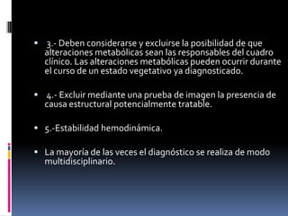  3.- Deben considerarse y excluirse la posibilidad de que

alteraciones metabólicas sean las responsables del cuadro
clínico. Las alteraciones metabólicas pueden ocurrir durante
el curso de un estado vegetativo ya diagnosticado.

 4.- Excluir mediante una prueba de imagen la presencia de

causa estructural potencialmente tratable.

 5.-Estabilidad hemodinámica.
 La mayoría de las veces el diagnóstico se realiza de modo

multidisciplinario.

 