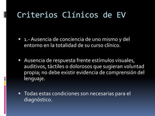 Criterios Clínicos de EV
 1.- Ausencia de conciencia de uno mismo y del

entorno en la totalidad de su curso clínico.
 Ausencia de respuesta frente estímulos visuales,

auditivos, táctiles o dolorosos que sugieran voluntad
propia; no debe existir evidencia de comprensión del
lenguaje.
 Todas estas condiciones son necesarias para el

diagnóstico.

 