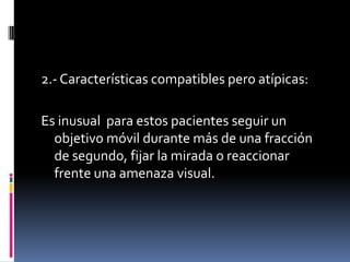 2.- Características compatibles pero atípicas:

Es inusual para estos pacientes seguir un
objetivo móvil durante más de una fracción
de segundo, fijar la mirada o reaccionar
frente una amenaza visual.

 
