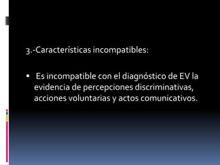 3.-Características incompatibles:
 Es incompatible con el diagnóstico de EV la
evidencia de percepciones discriminativas,
acciones voluntarias y actos comunicativos.

 