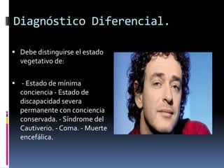 Diagnóstico Diferencial.
 Debe distinguirse el estado

vegetativo de:
 - Estado de mínima

conciencia - Estado de
discapacidad severa
permanente con conciencia
conservada. - Síndrome del
Cautiverio. - Coma. - Muerte
encefálica.

 