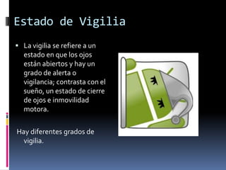 Estado de Vigilia
 La vigilia se refiere a un

estado en que los ojos
están abiertos y hay un
grado de alerta o
vigilancia; contrasta con el
sueño, un estado de cierre
de ojos e inmovilidad
motora.
Hay diferentes grados de
vigilia.

 