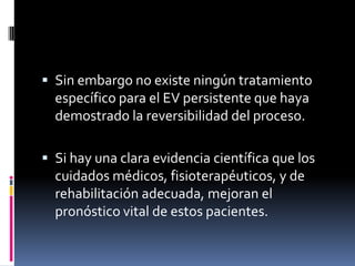  Sin embargo no existe ningún tratamiento

específico para el EV persistente que haya
demostrado la reversibilidad del proceso.
 Si hay una clara evidencia científica que los

cuidados médicos, fisioterapéuticos, y de
rehabilitación adecuada, mejoran el
pronóstico vital de estos pacientes.

 