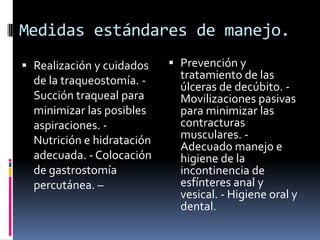 Medidas estándares de manejo.
 Realización y cuidados
de la traqueostomía. Succión traqueal para

minimizar las posibles
aspiraciones. Nutrición e hidratación
adecuada. - Colocación
de gastrostomía
percutánea. –

 Prevención y
tratamiento de las
úlceras de decúbito. Movilizaciones pasivas

para minimizar las
contracturas
musculares. Adecuado manejo e
higiene de la
incontinencia de
esfínteres anal y
vesical. - Higiene oral y
dental.

 
