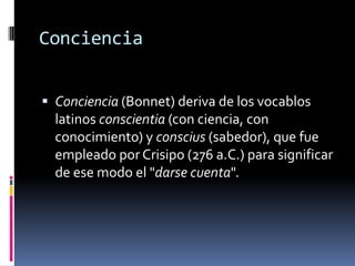Conciencia
 Conciencia (Bonnet) deriva de los vocablos

latinos conscientia (con ciencia, con
conocimiento) y conscius (sabedor), que fue
empleado por Crisipo (276 a.C.) para significar
de ese modo el "darse cuenta".

 