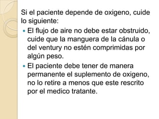 Si el paciente depende de oxigeno, cuide
lo siguiente:
  El flujo de aire no debe estar obstruido,
   cuide que la manguera de la cánula o
   del ventury no estén comprimidas por
   algún peso.
  El paciente debe tener de manera
   permanente el suplemento de oxigeno,
   no lo retire a menos que este rescrito
   por el medico tratante.
 