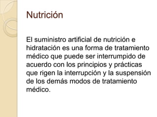 Nutrición

El suministro artificial de nutrición e
hidratación es una forma de tratamiento
médico que puede ser interrumpido de
acuerdo con los principios y prácticas
que rigen la interrupción y la suspensión
de los demás modos de tratamiento
médico.
 