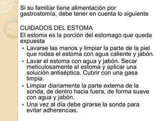 Si su familiar tiene alimentación por
gastrostomía, debe tener en cuenta lo siguiente

CUIDADOS DEL ESTOMA
El estoma es la porción del estomago que queda
expuesta
 Lavarse las manos y limpiar la parte de la piel
   que rodea el estoma con agua caliente y jabón.
 Lavar el estoma con agua y jabón. Secar
   meticulosamente el estoma y aplicar una
   solución antiséptica. Cubrir con una gasa
   limpia.
 Limpiar diariamente la parte externa de la
   sonda, de dentro hacia fuera, de forma suave
   con agua y jabón.
 Una vez al día debe girarse la sonda para
   evitar adherencias.
 