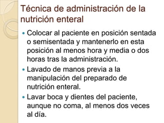 Técnica de administración de la
nutrición enteral
 Colocar al paciente en posición sentada
  o semisentada y mantenerlo en esta
  posición al menos hora y media o dos
  horas tras la administración.
 Lavado de manos previa a la
  manipulación del preparado de
  nutrición enteral.
 Lavar boca y dientes del paciente,
  aunque no coma, al menos dos veces
  al día.
 