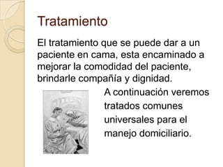 Tratamiento
El tratamiento que se puede dar a un
paciente en cama, esta encaminado a
mejorar la comodidad del paciente,
brindarle compañía y dignidad.
                A continuación veremos
                tratados comunes
                universales para el
                manejo domiciliario.
 